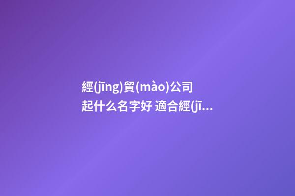 經(jīng)貿(mào)公司起什么名字好 適合經(jīng)貿(mào)有限公司的名字-名學(xué)網(wǎng)-第1張-公司起名-玄機派